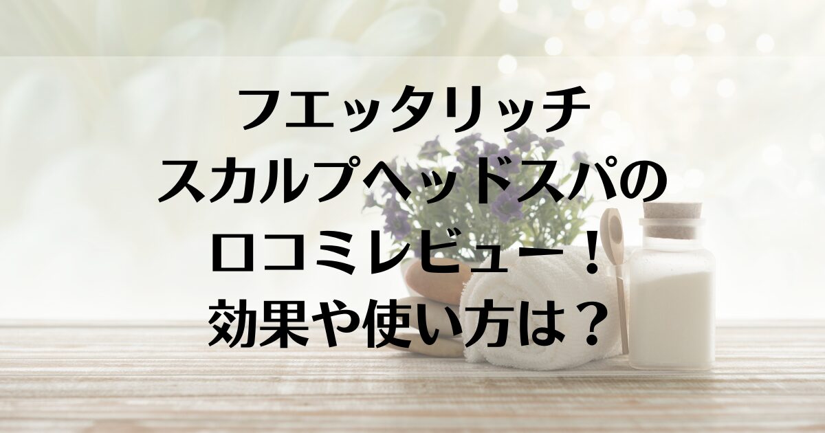 フエッタリッチスカルプヘッドスパの口コミレビュー！効果や使い方は？