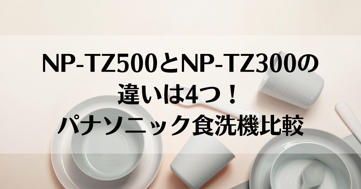 NP-TZ500とNP-TZ300の違いは4つ！パナソニック食洗機比較